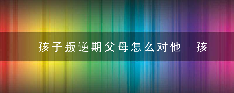 孩子叛逆期父母怎么对他 孩子叛逆期父母应该怎么做